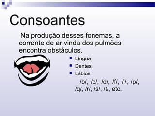 Consoantes
Na produção desses fonemas, a
corrente de ar vinda dos pulmões
encontra obstáculos.
 Língua
 Dentes
 Lábios
/b/, /c/, /d/, /f/, /l/, /p/,
/q/, /r/, /s/, /t/, etc.
 