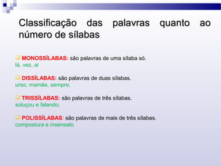  MONOSSÍLABAS: são palavras de uma sílaba só.
lá, vez, ai
 DISSÍLABAS: são palavras de duas sílabas.
urso, mamãe, sempre;
 TRISSÍLABAS: são palavras de três sílabas.
soluçou e falando;
 POLISSÍLABAS: são palavras de mais de três sílabas.
compostura e insensato
Classificação das palavras quanto aoClassificação das palavras quanto ao
número de sílabasnúmero de sílabas
 