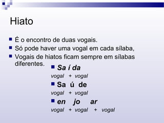Hiato
 É o encontro de duas vogais.
 Só pode haver uma vogal em cada sílaba,
 Vogais de hiatos ficam sempre em sílabas
diferentes.  Sa í da
vogal + vogal
 Sa ú de
vogal + vogal
 en jo ar
vogal + vogal + vogal
 