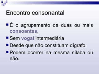 Encontro consonantal
 É o agrupamento de duas ou mais
consoantes,
 Sem vogal intermediária
 Desde que não constituam dígrafo.
 Podem ocorrer na mesma sílaba ou
não.
 