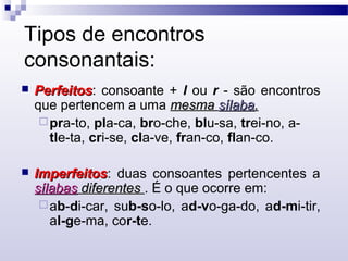 Tipos de encontros
consonantais:
 PerfeitosPerfeitos: consoante + l ou r - são encontros
que pertencem a uma mesmamesma sílabasílaba..
pra-to, pla-ca, bro-che, blu-sa, trei-no, a-
tle-ta, cri-se, cla-ve, fran-co, flan-co.
 ImperfeitosImperfeitos: duas consoantes pertencentes a
sílabassílabas diferentesdiferentes . É o que ocorre em:
ab-di-car, sub-so-lo, ad-vo-ga-do, ad-mi-tir,
al-ge-ma, cor-te.
 
