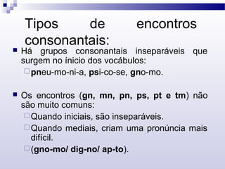 Tipos de encontros
consonantais:
 Há grupos consonantais inseparáveis que
surgem no ínicio dos vocábulos:
pneu-mo-ni-a, psi-co-se, gno-mo.
 Os encontros (gn, mn, pn, ps, pt e tm) não
são muito comuns:
Quando iniciais, são inseparáveis.
Quando mediais, criam uma pronúncia mais
difícil.
(gno-mo/ dig-no/ ap-to).
 