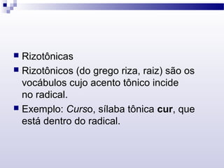  Rizotônicas
 Rizotônicos (do grego riza, raiz) são os
vocábulos cujo acento tônico incide
no radical.
 Exemplo: Curso, sílaba tônica cur, que
está dentro do radical.
 