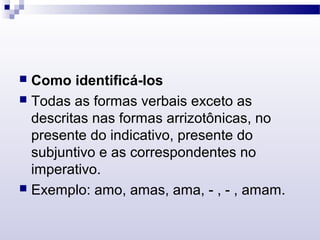  Como identificá-los
 Todas as formas verbais exceto as
descritas nas formas arrizotônicas, no
presente do indicativo, presente do
subjuntivo e as correspondentes no
imperativo.
 Exemplo: amo, amas, ama, - , - , amam.
 