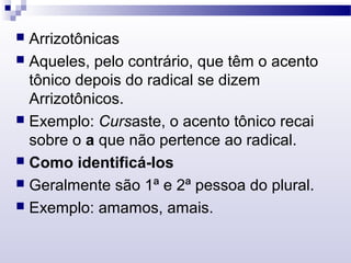  Arrizotônicas
 Aqueles, pelo contrário, que têm o acento
tônico depois do radical se dizem
Arrizotônicos.
 Exemplo: Cursaste, o acento tônico recai
sobre o a que não pertence ao radical.
 Como identificá-los
 Geralmente são 1ª e 2ª pessoa do plural.
 Exemplo: amamos, amais.
 