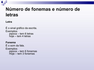 Número de fonemas e número de
letras
Letra
É o sinal gráfico da escrita.
Exemplos:
pipoca – tem 6 letras
hoje – tem 4 letras
Fonema
É o som da fala.
Exemplos:
pipoca – tem 6 fonemas
Hoje – tem 3 fonemas
 