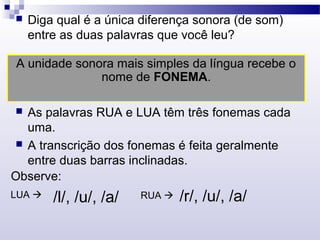  Diga qual é a única diferença sonora (de som)
entre as duas palavras que você leu?
A unidade sonora mais simples da língua recebe o
nome de FONEMA.
 As palavras RUA e LUA têm três fonemas cada
uma.
 A transcrição dos fonemas é feita geralmente
entre duas barras inclinadas.
Observe:
LUA  /l/, /u/, /a/ RUA  /r/, /u/, /a/
 