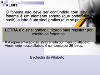  LetraLetra
O fonema não deve ser confundido com letra. OO fonema não deve ser confundido com letra. O
fonema é um elemento sonoro (que pode falar efonema é um elemento sonoro (que pode falar e
ouvir); a letra é um sinal gráfico (que se pode ver).ouvir); a letra é um sinal gráfico (que se pode ver).
LETRA é o sinal gráfico utilizado para registrar por
escrito os fonemas.
 A representação das letras é feita por meio do alfabeto.A representação das letras é feita por meio do alfabeto.
Atualmente nosso alfabeto é composto por 26 letras.Atualmente nosso alfabeto é composto por 26 letras.
Evolução do AlfabetoEvolução do Alfabeto
 