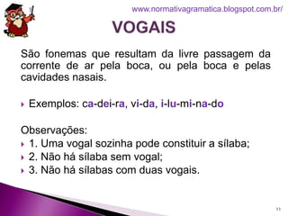 São fonemas que resultam da livre passagem da
corrente de ar pela boca, ou pela boca e pelas
cavidades nasais.
 Exemplos: ca-dei-ra, vi-da, i-lu-mi-na-do
Observações:
 1. Uma vogal sozinha pode constituir a sílaba;
 2. Não há sílaba sem vogal;
 3. Não há sílabas com duas vogais.
11
www.normativagramatica.blogspot.com.br/
 