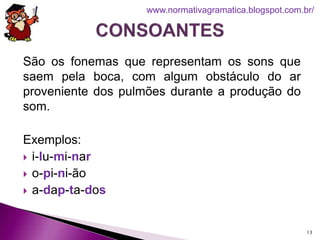 São os fonemas que representam os sons que
saem pela boca, com algum obstáculo do ar
proveniente dos pulmões durante a produção do
som.
Exemplos:
 i-lu-mi-nar
 o-pi-ni-ão
 a-dap-ta-dos
13
www.normativagramatica.blogspot.com.br/
 