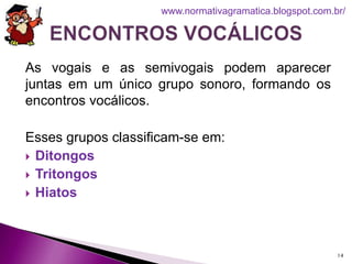 As vogais e as semivogais podem aparecer
juntas em um único grupo sonoro, formando os
encontros vocálicos.
Esses grupos classificam-se em:
 Ditongos
 Tritongos
 Hiatos
14
www.normativagramatica.blogspot.com.br/
 
