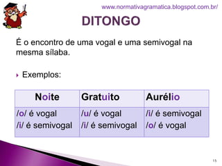 É o encontro de uma vogal e uma semivogal na
mesma sílaba.
 Exemplos:
15
www.normativagramatica.blogspot.com.br/
Noite Gratuito Aurélio
/o/ é vogal
/i/ é semivogal
/u/ é vogal
/i/ é semivogal
/i/ é semivogal
/o/ é vogal
 