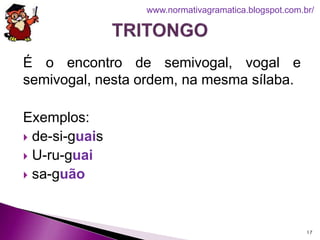 É o encontro de semivogal, vogal e
semivogal, nesta ordem, na mesma sílaba.
Exemplos:
 de-si-guais
 U-ru-guai
 sa-guão
17
www.normativagramatica.blogspot.com.br/
 