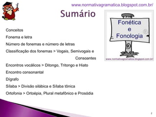 2
www.normativagramatica.blogspot.com.br/
Conceitos
Fonema e letra
Número de fonemas e número de letras
Classificação dos fonemas > Vogais, Semivogais e
Consoantes
Encontros vocálicos > Ditongo, Tritongo e Hiato
Encontro consonantal
Dígrafo
Sílaba > Divisão silábica e Sílaba tônica
Ortofonia > Ortoépia, Plural metafônico e Prosódia
 