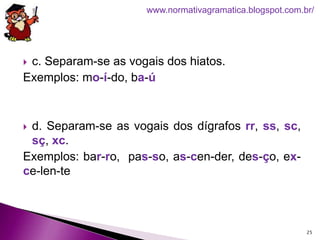  c. Separam-se as vogais dos hiatos.
Exemplos: mo-í-do, ba-ú
 d. Separam-se as vogais dos dígrafos rr, ss, sc,
sç, xc.
Exemplos: bar-ro, pas-so, as-cen-der, des-ço, ex-
ce-len-te
25
www.normativagramatica.blogspot.com.br/
 
