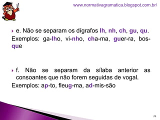  e. Não se separam os dígrafos lh, nh, ch, gu, qu.
Exemplos: ga-lho, vi-nho, cha-ma, guer-ra, bos-
que
 f. Não se separam da sílaba anterior as
consoantes que não forem seguidas de vogal.
Exemplos: ap-to, fleug-ma, ad-mis-são
26
www.normativagramatica.blogspot.com.br/
 