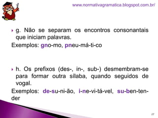  g. Não se separam os encontros consonantais
que iniciam palavras.
Exemplos: gno-mo, pneu-má-ti-co
 h. Os prefixos (des-, in-, sub-) desmembram-se
para formar outra sílaba, quando seguidos de
vogal.
Exemplos: de-su-ni-ão, i-ne-vi-tá-vel, su-ben-ten-
der
27
www.normativagramatica.blogspot.com.br/
 