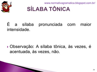 É a sílaba pronunciada com maior
intensidade.
 Observação: A sílaba tônica, às vezes, é
acentuada, às vezes, não.
28
www.normativagramatica.blogspot.com.br/
 