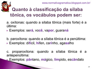 a. oxítonas: quando a sílaba tônica (mais forte) é a
última:
 Exemplos: será, você, vapor, guaraná
b. paroxítona: quando a sílaba tônica é a penúltima:
 Exemplos: difícil, hífen, carinho, agasalho
c. proparoxítona: quando a sílaba tônica é a
antepenúltima:
 Exemplos: pântano, mágico, límpido, escândalo
29
www.normativagramatica.blogspot.com.br/
 