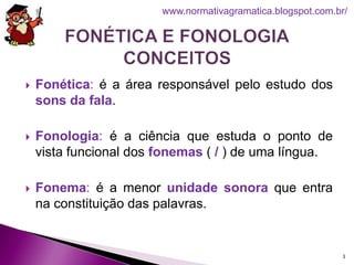  Fonética: é a área responsável pelo estudo dos
sons da fala.
 Fonologia: é a ciência que estuda o ponto de
vista funcional dos fonemas ( / ) de uma língua.
 Fonema: é a menor unidade sonora que entra
na constituição das palavras.
3
www.normativagramatica.blogspot.com.br/
 