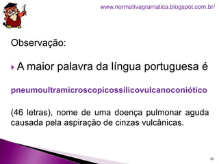 Observação:
 A maior palavra da língua portuguesa é
pneumoultramicroscopicossilicovulcanoconiótico
(46 letras), nome de uma doença pulmonar aguda
causada pela aspiração de cinzas vulcânicas.
30
www.normativagramatica.blogspot.com.br/
 