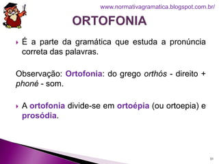  É a parte da gramática que estuda a pronúncia
correta das palavras.
Observação: Ortofonia: do grego orthós - direito +
phoné - som.
 A ortofonia divide-se em ortoépia (ou ortoepia) e
prosódia.
31
www.normativagramatica.blogspot.com.br/
 
