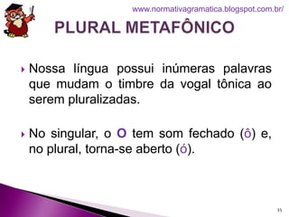  Nossa língua possui inúmeras palavras
que mudam o timbre da vogal tônica ao
serem pluralizadas.
 No singular, o O tem som fechado (ô) e,
no plural, torna-se aberto (ó).
35
www.normativagramatica.blogspot.com.br/
 
