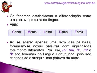  Os fonemas estabelecem a diferenciação entre
uma palavra e outra da língua.
 Veja:
 Ao se alterar apenas uma letra das palavras,
formaram-se novas palavras com significados
totalmente diferentes. Por isso, /c/, /m/, /l/, /d/ e
/f/ são fonemas da Língua Portuguesa, pois são
capazes de distinguir uma palavra da outra.
4
www.normativagramatica.blogspot.com.br/
Cama Mama Lama Dama Fama
 