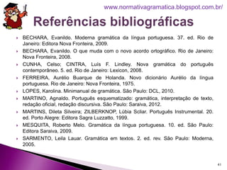  BECHARA, Evanildo. Moderna gramática da língua portuguesa. 37. ed. Rio de
Janeiro: Editora Nova Fronteira, 2009.
 BECHARA, Evanildo. O que muda com o novo acordo ortográfico. Rio de Janeiro:
Nova Fronteira, 2008.
 CUNHA, Celso; CINTRA, Luís F. Lindley. Nova gramática do português
contemporâneo. 5. ed. Rio de Janeiro: Lexicon, 2008.
 FERREIRA, Aurélio Buarque de Holanda. Novo dicionário Aurélio da língua
portuguesa. Rio de Janeiro: Nova Fronteira, 1975.
 LOPES, Karolina. Minimanual de gramática. São Paulo: DCL, 2010.
 MARTINO, Agnaldo. Português esquematizado: gramática, interpretação de texto,
redação oficial, redação discursiva. São Paulo: Saraiva, 2012.
 MARTINS, Dileta Silveira; ZILBERKNOP, Lúbia Scliar. Português Instrumental. 20.
ed. Porto Alegre: Editora Sagra Luzzatto, 1999.
 MESQUITA, Roberto Melo. Gramática da língua portuguesa. 10. ed. São Paulo:
Editora Saraiva, 2009.
 SARMENTO, Leila Lauar. Gramática em textos. 2. ed. rev. São Paulo: Moderna,
2005.
41
www.normativagramatica.blogspot.com.br/
 