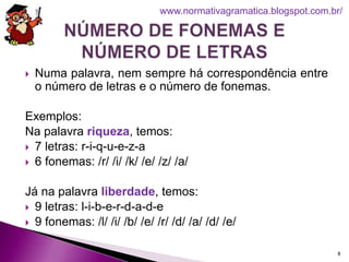  Numa palavra, nem sempre há correspondência entre
o número de letras e o número de fonemas.
Exemplos:
Na palavra riqueza, temos:
 7 letras: r-i-q-u-e-z-a
 6 fonemas: /r/ /i/ /k/ /e/ /z/ /a/
Já na palavra liberdade, temos:
 9 letras: l-i-b-e-r-d-a-d-e
 9 fonemas: /l/ /i/ /b/ /e/ /r/ /d/ /a/ /d/ /e/
8
www.normativagramatica.blogspot.com.br/
 