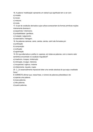 16. A palavra ‘mobilização’ apresenta um radical cujo significado tem a ver com:
a) modelo.
b) mover.
c) misturar.
d) moda.
17. O par de vocábulos derivados cujos sufixos acrescentam às formas primitivas noções
inteiramente diversas é:
a) espanhola / interiorano;
b) probabilidade / gentileza;
c) mutação / julgamento;
d) reservatório / folhagem.
18. As palavras cairense, cairei, caireta, cairota, cairiri são formadas por:
a) prefixação
b) composição
c) sufixação
d) aglutinação
19. Em que alternativa o prefixo in- aparece, em todas as palavras, com o mesmo valor
semântico encontrado no vocábulo inigualável?
a) insetívoro, incapaz, ininterrupto
b) intimação, invulgar, interiores
c) insuperável, ingênuo, instante
d) infelizmente, inquieto, inapto
20. “[...] é essencialmente impossível obter uma versão absoluta do que seja a realidade
física.”
É CORRETO afirmar que, nessa frase, o número de palavras polissílabas é de:
a) apenas uma palavra.
b) duas palavras.
c) três palavras.
d) quatro palavras.
 