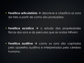 Fonética articulatória     descreve e classifica os sons da fala a partir de como são produzidos; Fonética acústica     o estudo das propriedades físicas dos sons e do percurso que as ondas trilham;  Fonética auditiva     como os sons são captados pelo aparelho auditivo e interpretados pelo cérebro humano.  