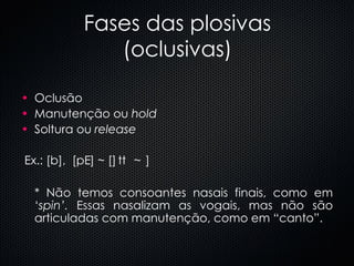Fases das plosivas (oclusivas) Oclusão Manutenção ou  hold Soltura ou  release Ex.: [b],  [p  ] ~ [  t  ] * Não temos consoantes nasais finais, como em ‘ spin’.  Essas nasalizam as vogais, mas não são articuladas com manutenção, como em “canto”. 