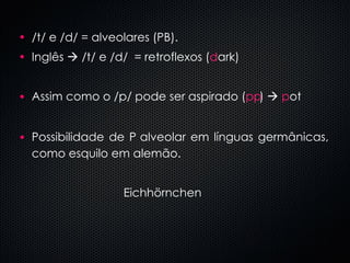 /t/ e /d/ = alveolares (PB).  Inglês    /t/ e /d/  = retroflexos ( d ark) Assim como o /p/ pode ser aspirado ( p  )     p ot Possibilidade de    alveolar em línguas germânicas, como esquilo em alemão. Eichhörnchen  