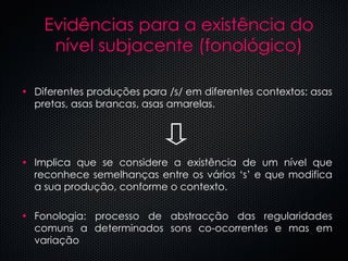 Evid ências para a existência do nível subjacente (fonológico) Diferentes produç ões para /s/ em diferentes contextos: asas pretas, asas brancas, asas amarelas. Implica que se considere a existência de um nível que reconhece semelhanças entre os vários ‘s’ e que modifica a sua produção, conforme o contexto. Fonologia: processo de abstracção das regularidades comuns a determinados sons co-ocorrentes e mas em variação 