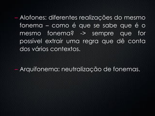 Alofones: diferentes realizações do mesmo fonema – como é que se sabe que é o mesmo fonema? -> sempre que for possível extrair uma regra que dê conta dos vários contextos. Arquifonema: neutralização de fonemas. 