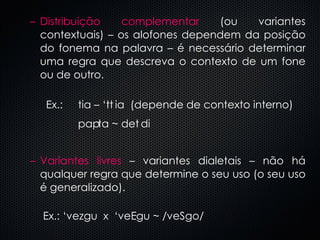 Distribuição complementar  (ou variantes contextuais) – os alofones dependem da posição do fonema na palavra – é necessário determinar uma regra que descreva o contexto de um fone ou de outro.  Ex.:  tia – ‘t  ia  (depende de contexto interno) pa  ta ~ de  di Variantes livres  – variantes dialetais – não há qualquer regra que determine o seu uso (o seu uso é generalizado).   Ex.: ‘vezgu  x  ‘ve  gu ~ /veSgo/ 