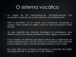 O sistema vocálico As vogais do PB caracterizam-se, fonologicamente, por ocuparem a posição de núcleo silábico, necessariamente.  Não é permitido, na LP, haver uma consoante ocupando o núcleo, como ocorre no inglês, como no caso da palavra /botl/ ( bottle ).  Só essa restrição de natureza fonológica já estabelece uma diferenciação, em termos de sistema, entre vogais e consoantes. A LP constitui um sistema que reputa ideal para a aplicação do critério distribucional, uma vez que suas consoantes não exercem função silábica, pois o núcleo da sílaba sempre é uma vogal.  Isso quer dizer que, na língua portuguesa, o conceito de vogal, fonologicamente, coincide com o de “silábico”. 