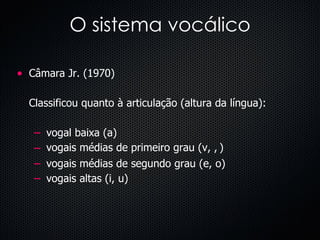 O sistema vocálico Câmara Jr. (1970) Classificou quanto à articulação (altura da língua):  vogal baixa (a) vogais médias de primeiro grau (  ,   ) vogais médias de segundo grau (e, o) vogais altas (i, u) 