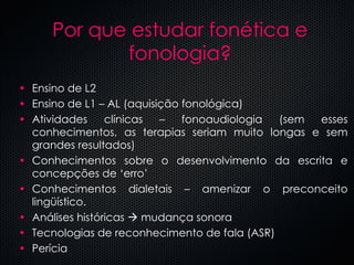 Por que estudar fonética e fonologia? Ensino de L2 Ensino de L1 – AL (aquisição fonológica) Atividades clínicas – fonoaudiologia (sem esses conhecimentos, as terapias seriam muito longas e sem grandes resultados) Conhecimentos sobre o desenvolvimento da escrita e concepções de ‘erro’ Conhecimentos dialetais – amenizar o preconceito lingüístico. Análises históricas    mudança sonora Tecnologias de reconhecimento de fala (ASR) Perícia ... 
