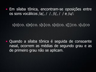 Em sílaba tônica, encontram-se oposições entre os sons vocálicos /a/,  /  /,  /i/,  /  /  e   /u/:   s[a]co, s[e]co, s[  ]co, s[o]co, s[  ]co, s[u]co Quando a sílaba tônica é seguida de consoante nasal, ocorrem as médias de segundo grau e as de primeiro grau não se aplicam .  