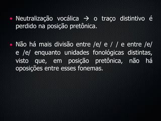 Neutralização vocálica    o traço distintivo é perdido na posição pretônica.  Não há mais divisão entre /e/ e  /  / e entre /e/ e /  / enquanto unidades fonológicas distintas, visto que, em posição pretônica, não há oposições entre esses fonemas. 
