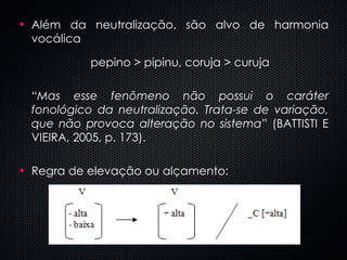 Além da neutralização, são alvo de harmonia vocálica pepino > pipinu, coruja > curuja “ Mas esse fenômeno não possui o caráter fonológico da neutralização. Trata-se de variação, que não provoca alteração no sistema ” (BATTISTI E VIEIRA, 2005, p. 173). Regra de elevação ou alçamento: 