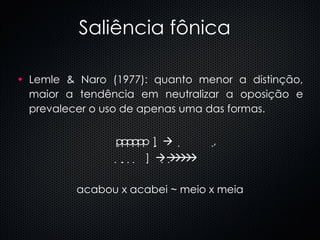 Saliência fônica Lemle & Naro (1977): quanto menor a distinção, maior a tendência em neutralizar a oposição e prevalecer o uso de apenas uma das formas.  ]        ,     ]      acabou x acabei ~ meio x meia 