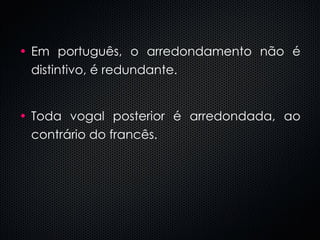 Em português, o arredondamento não é distintivo, é redundante. Toda vogal posterior é arredondada, ao contrário do francês. 