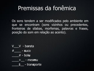 Premissas da fonêmica Os sons tendem a ser modificados pelo ambiente em que se encontram (sons vizinhos ou precedentes, fronteiras de sílabas, morfemas, palavras e frases, posição do som em relação ao acento). V___V  - ba r ata #____ -  s uco ____# - bol u ____+__ - mes m u ____$__ - tran s porte 