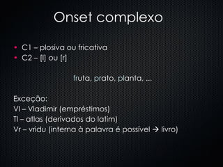 Onset complexo C1 – plosiva ou fricativa  C2 – [l] ou [r] fr uta,  pr ato,  pl anta, ... Exceção: Vl – Vladimir (empréstimos) Tl – atlas (derivados do latim) Vr – vridu (interna à palavra é possível    livro) 