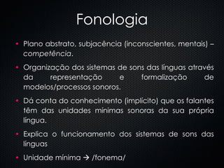 Fonologia Plano abstrato, subjacência (inconscientes, mentais) –  competência . Organização dos sistemas de sons das línguas através da representação e formalização de modelos/processos sonoros. Dá conta do conhecimento (implícito) que os falantes têm das unidades mínimas sonoras da sua própria língua.  Explica o funcionamento dos sistemas de sons das línguas Unidade mínima    /fonema/ 