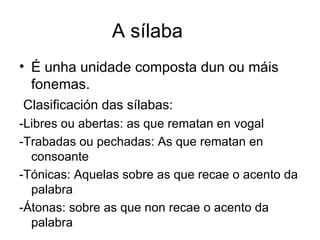 A sílaba É unha unidade composta dun ou máis fonemas. Clasificación das sílabas: -Libres ou abertas: as que rematan en vogal -Trabadas ou pechadas: As que rematan en consoante -Tónicas: Aquelas sobre as que recae o acento da palabra -Átonas: sobre as que non recae o acento da palabra 