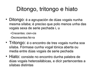 Ditongo, tritongo e hiato Ditongo :  é a agrupación de dúas vogais nunha mesma sílaba; é preciso que polo menos unha das vogais sexa de serie pechada i, u - Crecentes: cien-cia  -Decrecentes:fei-ra Tritongo:  é o encontro de tres vogais nunha soa sílaba. Fórmase cunha vogal tónica aberta ou media entre dúas vogais de serie pechada Hiato:  consiste no encontro dunha palabra de dúas vogais heterosilábicas, e dicir pertencentes a sílabas distintas 